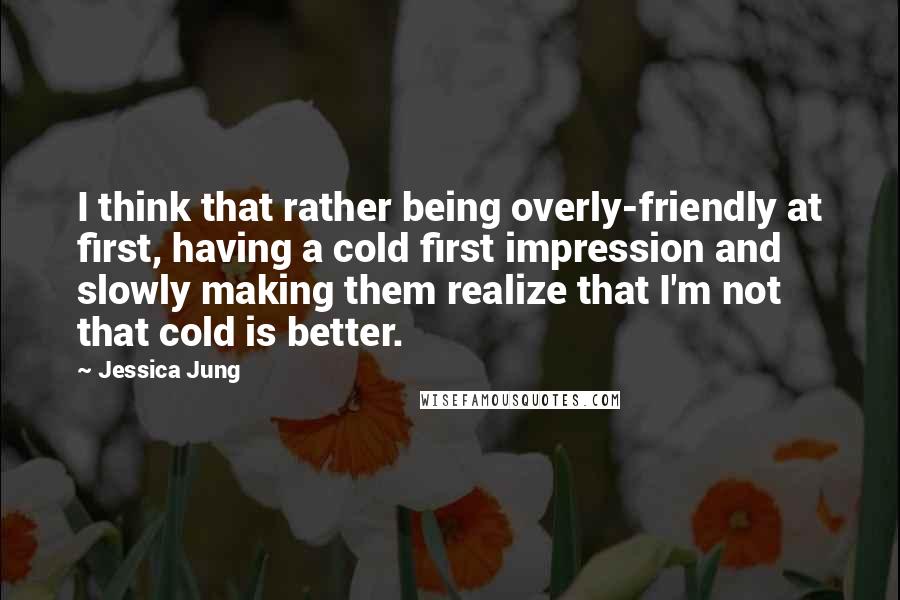 Jessica Jung quotes: I think that rather being overly-friendly at first, having a cold first impression and slowly making them realize that I'm not that cold is better.