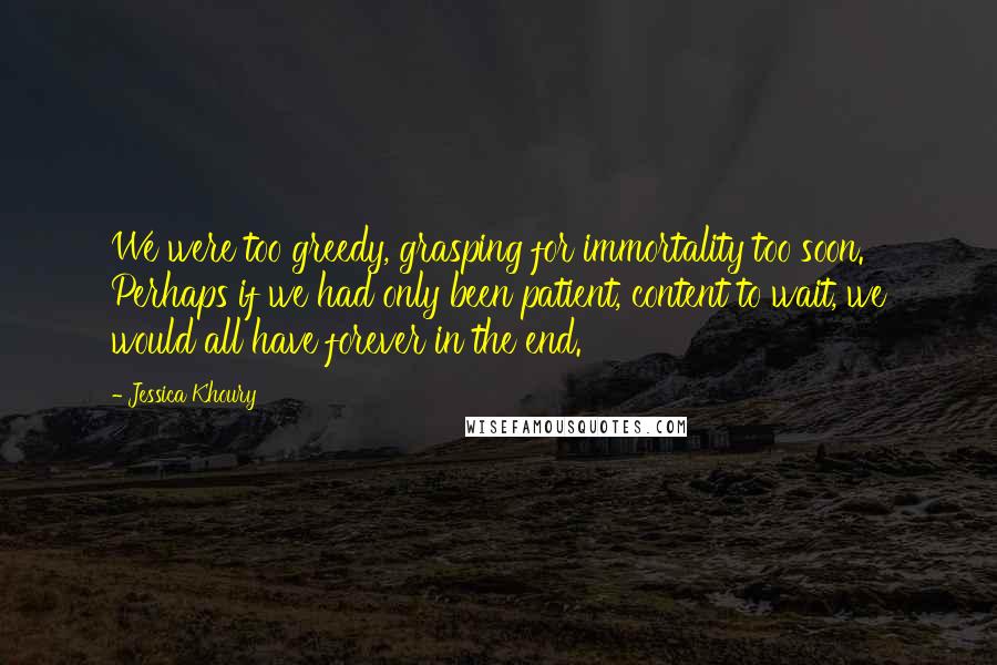 Jessica Khoury quotes: We were too greedy, grasping for immortality too soon. Perhaps if we had only been patient, content to wait, we would all have forever in the end. Jessica Khoury quotes: We were too greedy, grasping for immortality too soon. Perhaps if we had only been patient, content to wait, we would all have forever in the end.