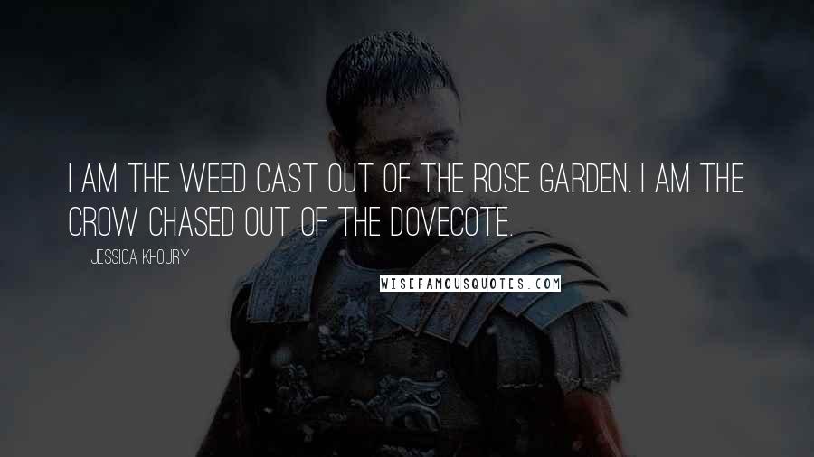 Jessica Khoury quotes: I am the weed cast out of the rose garden. I am the crow chased out of the dovecote. Jessica Khoury quotes: I am the weed cast out of the rose garden. I am the crow chased out of the dovecote.