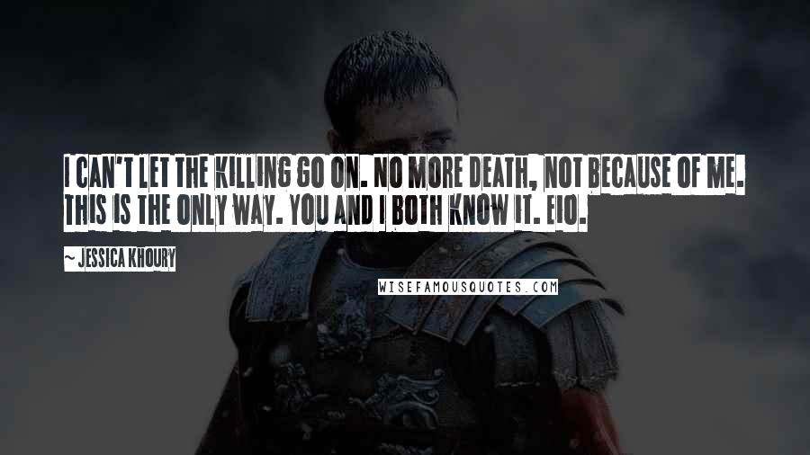 Jessica Khoury quotes: I can't let the killing go on. No more death, not because of me. This is the only way. You and I both know it. Eio. Jessica Khoury quotes: I can't let the killing go on. No more death, not because of me. This is the only way. You and I both know it. Eio.