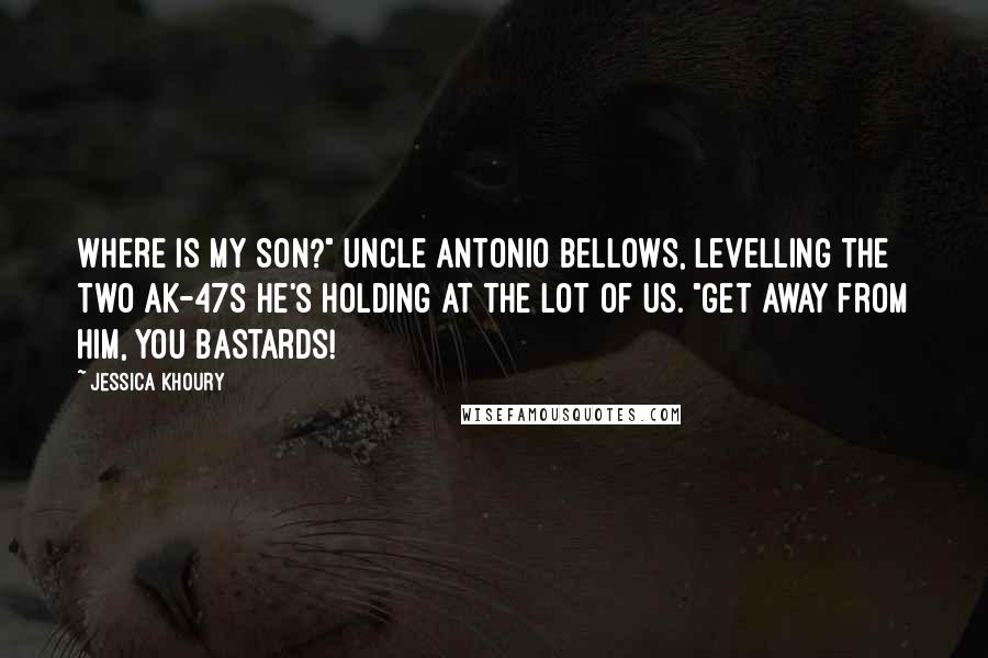 Jessica Khoury quotes: WHERE IS MY SON?" Uncle Antonio bellows, levelling the two AK-47s he's holding at the lot of us. "Get away from him, you bastards! Jessica Khoury quotes: WHERE IS MY SON?" Uncle Antonio bellows, levelling the two AK-47s he's holding at the lot of us. "Get away from him, you bastards!