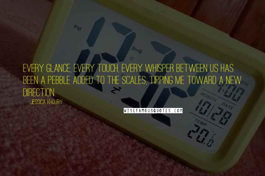 Jessica Khoury quotes: Every glance, every touch, every whisper between us has been a pebble added to the scales, tipping me toward a new direction. Jessica Khoury quotes: Every glance, every touch, every whisper between us has been a pebble added to the scales, tipping me toward a new direction.