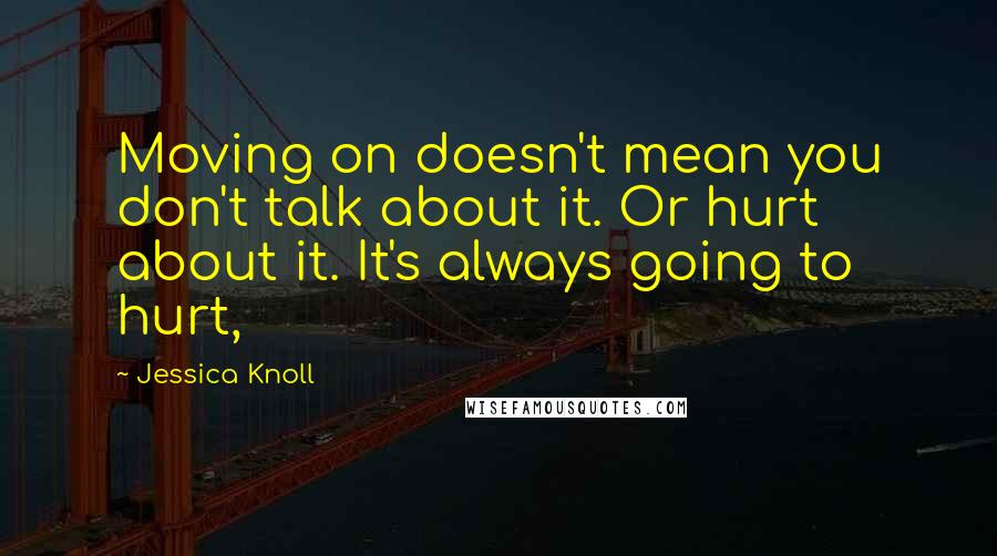 Jessica Knoll quotes: Moving on doesn't mean you don't talk about it. Or hurt about it. It's always going to hurt,