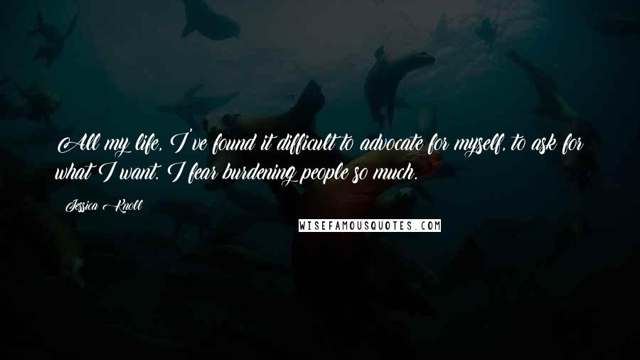 Jessica Knoll quotes: All my life, I've found it difficult to advocate for myself, to ask for what I want. I fear burdening people so much.