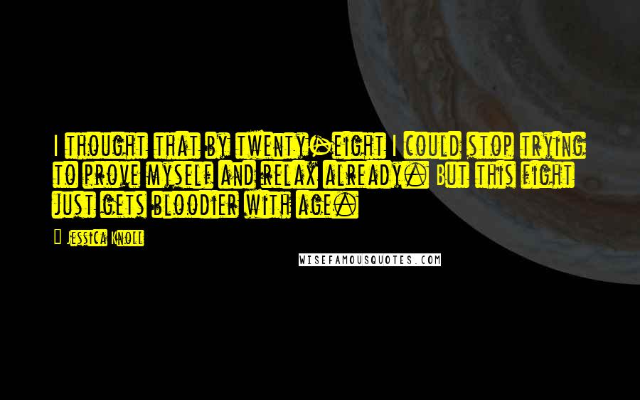 Jessica Knoll quotes: I thought that by twenty-eight I could stop trying to prove myself and relax already. But this fight just gets bloodier with age.