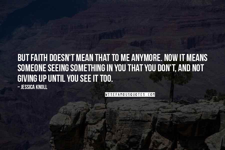 Jessica Knoll quotes: But faith doesn't mean that to me anymore. Now it means someone seeing something in you that you don't, and not giving up until you see it too.