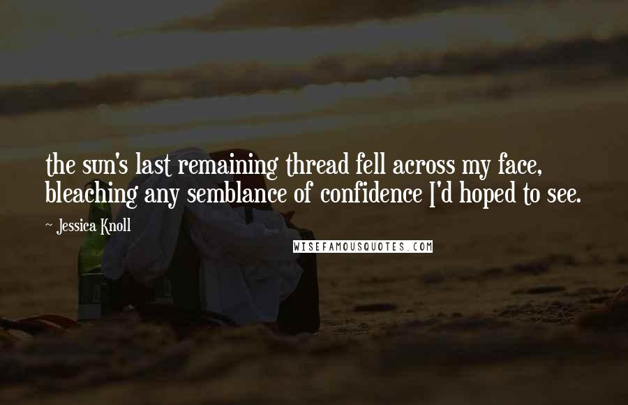 Jessica Knoll quotes: the sun's last remaining thread fell across my face, bleaching any semblance of confidence I'd hoped to see.