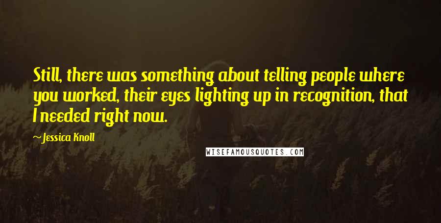 Jessica Knoll quotes: Still, there was something about telling people where you worked, their eyes lighting up in recognition, that I needed right now.