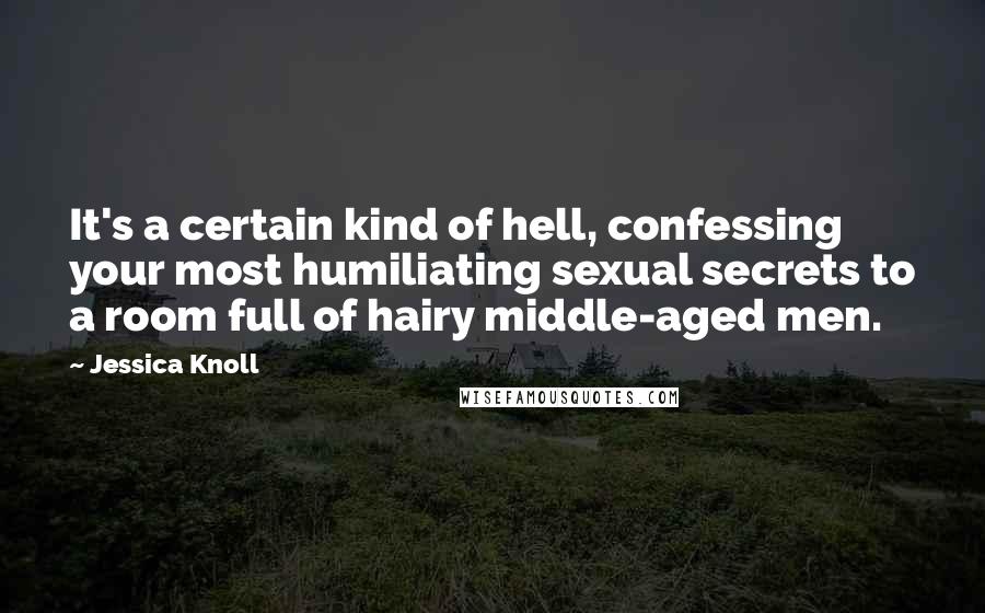 Jessica Knoll quotes: It's a certain kind of hell, confessing your most humiliating sexual secrets to a room full of hairy middle-aged men.