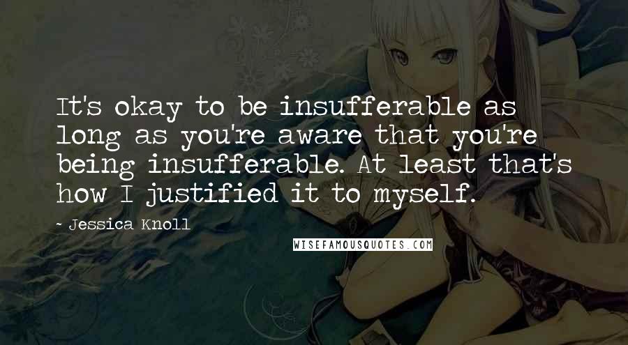 Jessica Knoll quotes: It's okay to be insufferable as long as you're aware that you're being insufferable. At least that's how I justified it to myself.