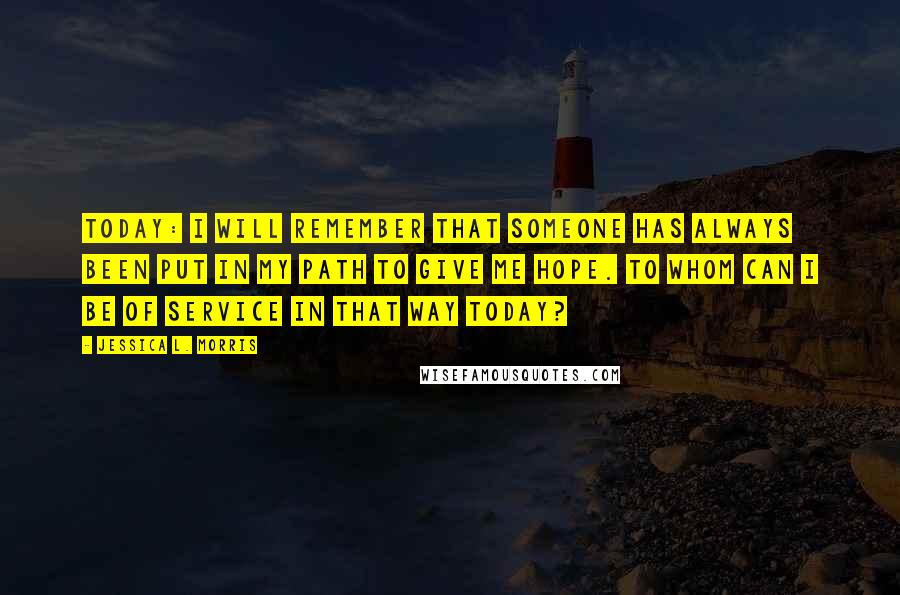 Jessica L. Morris quotes: Today: I will remember that someone has always been put in my path to give me hope. To whom can I be of service in that way today? Jessica L. Morris quotes: Today: I will remember that someone has always been put in my path to give me hope. To whom can I be of service in that way today?