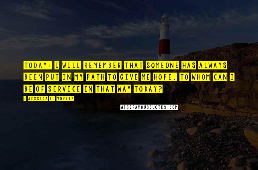 Jessica L. Morris quotes: Today: I will remember that someone has always been put in my path to give me hope. To whom can I be of service in that way today?