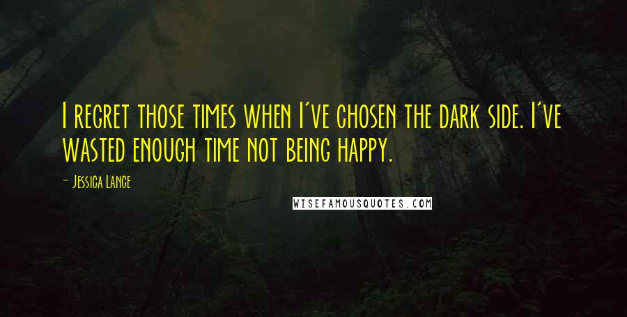 Jessica Lange quotes: I regret those times when I've chosen the dark side. I've wasted enough time not being happy.