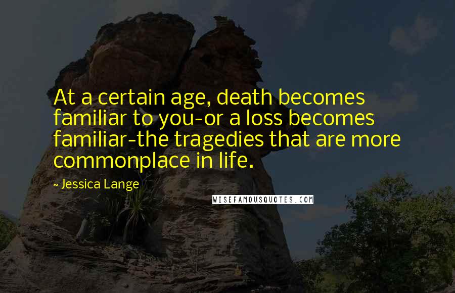 Jessica Lange quotes: At a certain age, death becomes familiar to you-or a loss becomes familiar-the tragedies that are more commonplace in life.