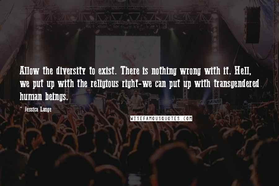 Jessica Lange quotes: Allow the diversity to exist. There is nothing wrong with it. Hell, we put up with the religious right-we can put up with transgendered human beings.