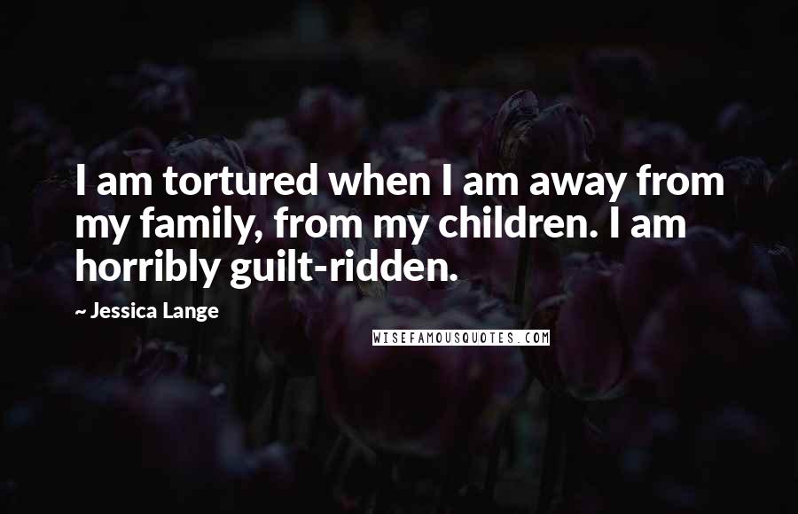 Jessica Lange quotes: I am tortured when I am away from my family, from my children. I am horribly guilt-ridden.