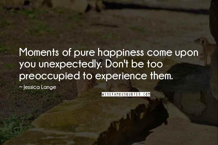 Jessica Lange quotes: Moments of pure happiness come upon you unexpectedly. Don't be too preoccupied to experience them.