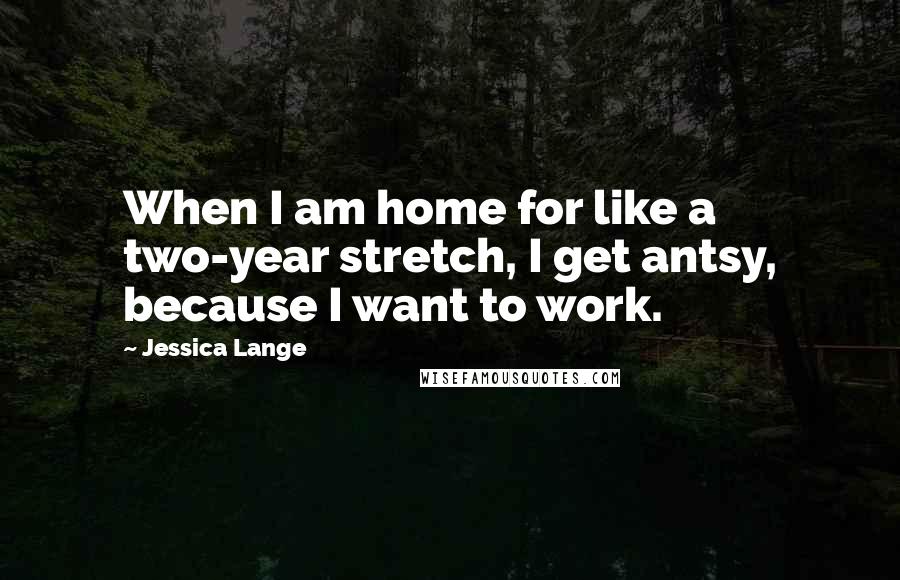 Jessica Lange quotes: When I am home for like a two-year stretch, I get antsy, because I want to work.