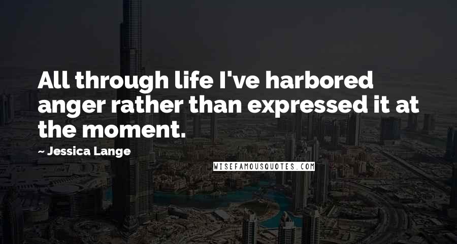 Jessica Lange quotes: All through life I've harbored anger rather than expressed it at the moment.