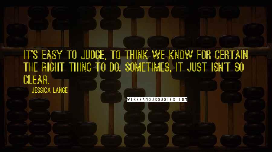 Jessica Lange quotes: It's easy to judge, to think we know for certain the right thing to do. Sometimes, it just isn't so clear.