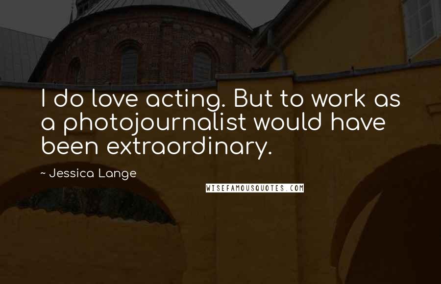 Jessica Lange quotes: I do love acting. But to work as a photojournalist would have been extraordinary.