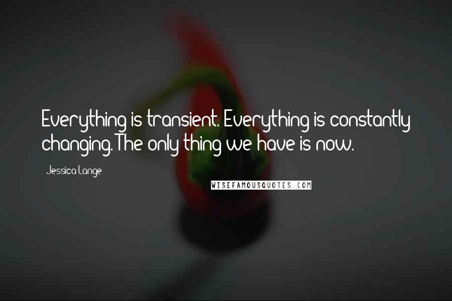 Jessica Lange quotes: Everything is transient. Everything is constantly changing. The only thing we have is now.