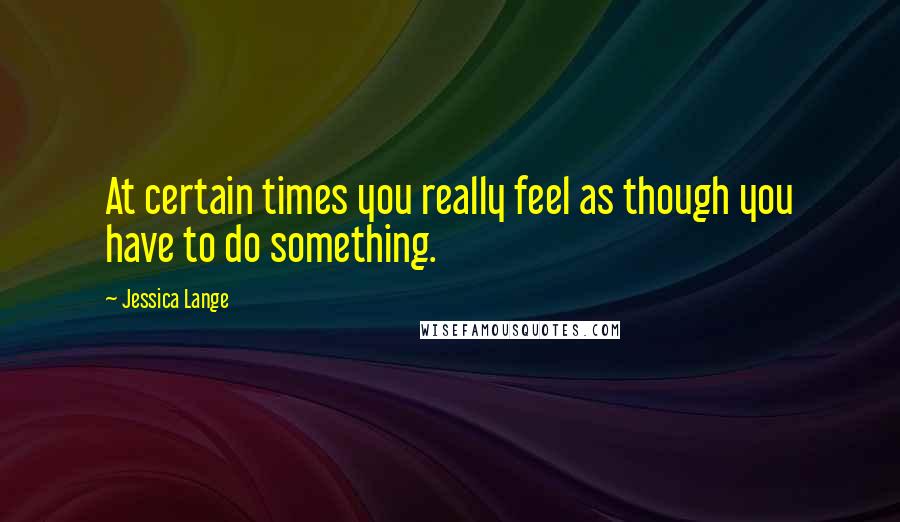 Jessica Lange quotes: At certain times you really feel as though you have to do something.