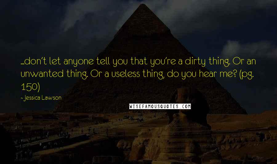 Jessica Lawson quotes: ...don't let anyone tell you that you're a dirty thing. Or an unwanted thing. Or a useless thing, do you hear me? (pg. 150)