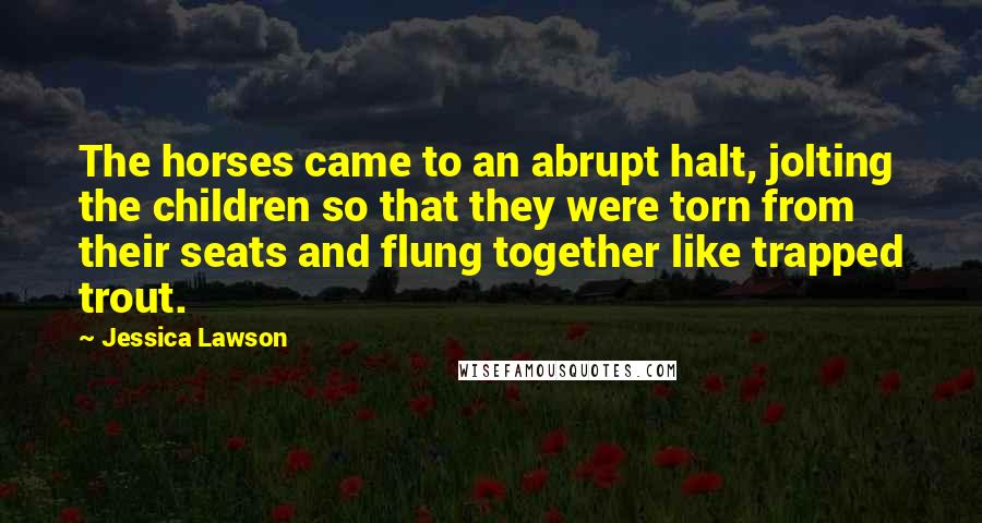 Jessica Lawson quotes: The horses came to an abrupt halt, jolting the children so that they were torn from their seats and flung together like trapped trout. Jessica Lawson quotes: The horses came to an abrupt halt, jolting the children so that they were torn from their seats and flung together like trapped trout.