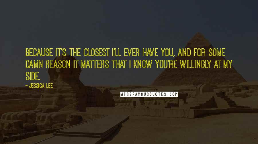 Jessica Lee quotes: Because it's the closest I'll ever have you, and for some damn reason it matters that I know you're willingly at my side.