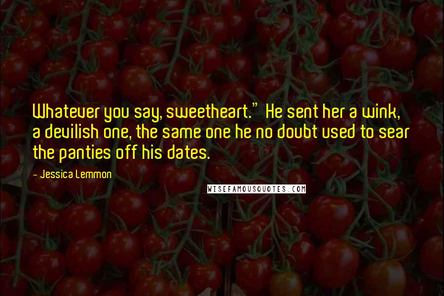 Jessica Lemmon quotes: Whatever you say, sweetheart." He sent her a wink, a devilish one, the same one he no doubt used to sear the panties off his dates. Jessica Lemmon quotes: Whatever you say, sweetheart." He sent her a wink, a devilish one, the same one he no doubt used to sear the panties off his dates.