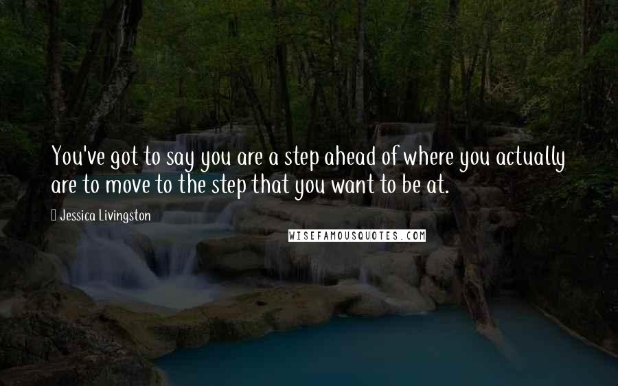 Jessica Livingston quotes: You've got to say you are a step ahead of where you actually are to move to the step that you want to be at.