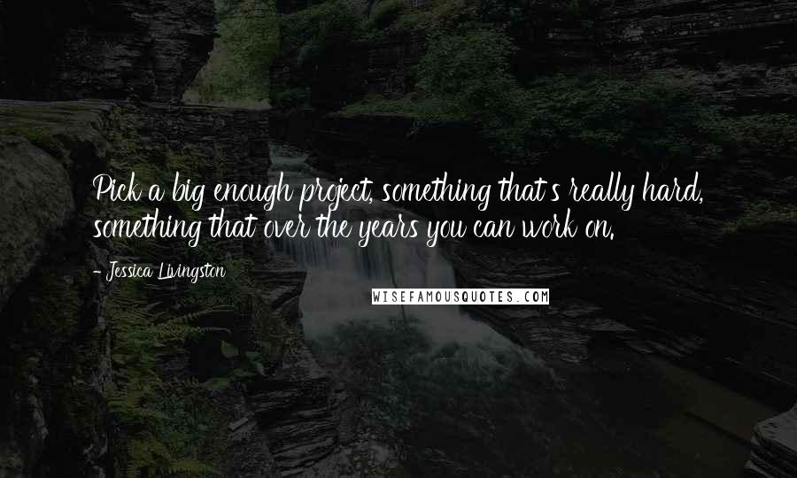Jessica Livingston quotes: Pick a big enough project, something that's really hard, something that over the years you can work on.