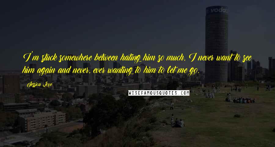 Jessica Love quotes: I'm stuck somewhere between hating him so much, I never want to see him again and never, ever wanting to him to let me go. Jessica Love quotes: I'm stuck somewhere between hating him so much, I never want to see him again and never, ever wanting to him to let me go.