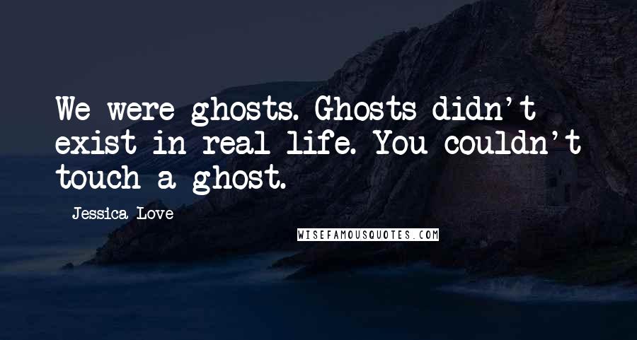Jessica Love quotes: We were ghosts. Ghosts didn't exist in real life. You couldn't touch a ghost.