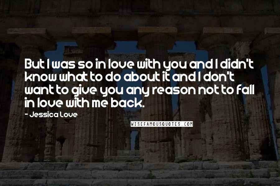 Jessica Love quotes: But I was so in love with you and I didn't know what to do about it and I don't want to give you any reason not to fall in Jessica Love quotes: But I was so in love with you and I didn't know what to do about it and I don't want to give you any reason not to fall in