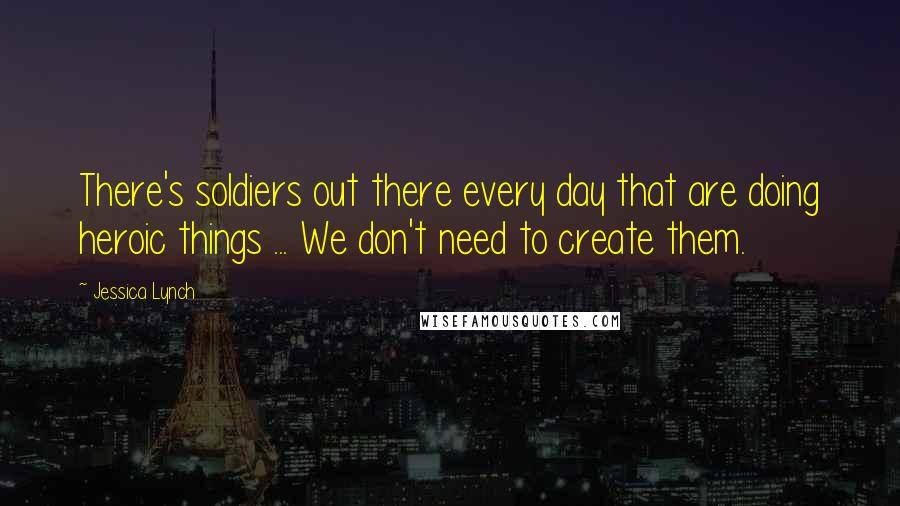 Jessica Lynch quotes: There's soldiers out there every day that are doing heroic things ... We don't need to create them.
