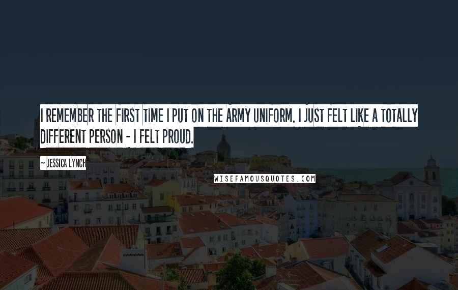 Jessica Lynch quotes: I remember the first time I put on the Army uniform. I just felt like a totally different person - I felt proud.