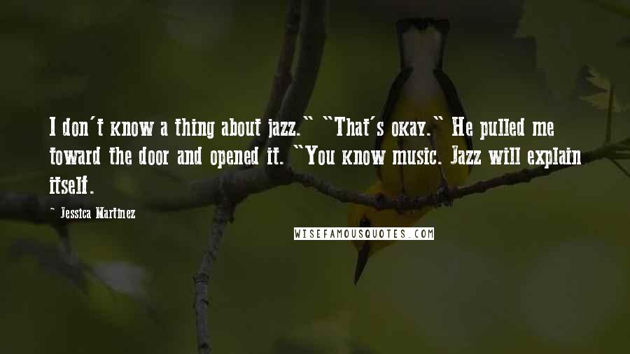 Jessica Martinez quotes: I don't know a thing about jazz." "That's okay." He pulled me toward the door and opened it. "You know music. Jazz will explain itself. Jessica Martinez quotes: I don't know a thing about jazz." "That's okay." He pulled me toward the door and opened it. "You know music. Jazz will explain itself.