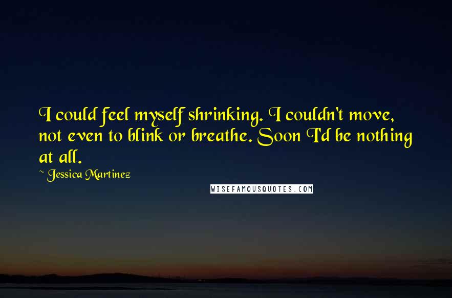 Jessica Martinez quotes: I could feel myself shrinking. I couldn't move, not even to blink or breathe. Soon I'd be nothing at all. Jessica Martinez quotes: I could feel myself shrinking. I couldn't move, not even to blink or breathe. Soon I'd be nothing at all.
