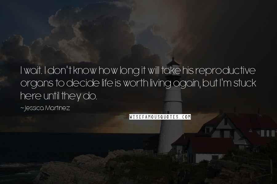 Jessica Martinez quotes: I wait. I don't know how long it will take his reproductive organs to decide life is worth living again, but I'm stuck here until they do. Jessica Martinez quotes: I wait. I don't know how long it will take his reproductive organs to decide life is worth living again, but I'm stuck here until they do.