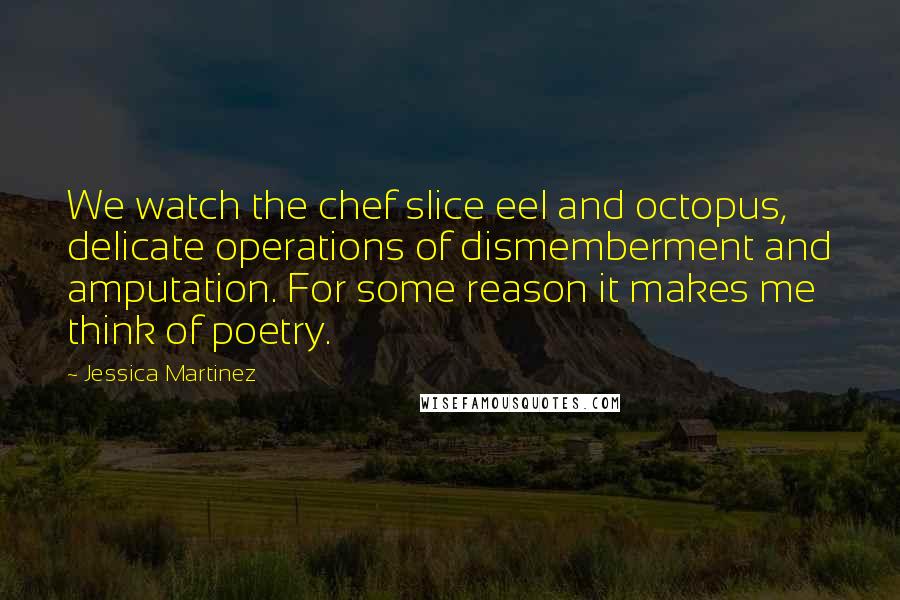 Jessica Martinez quotes: We watch the chef slice eel and octopus, delicate operations of dismemberment and amputation. For some reason it makes me think of poetry. Jessica Martinez quotes: We watch the chef slice eel and octopus, delicate operations of dismemberment and amputation. For some reason it makes me think of poetry.