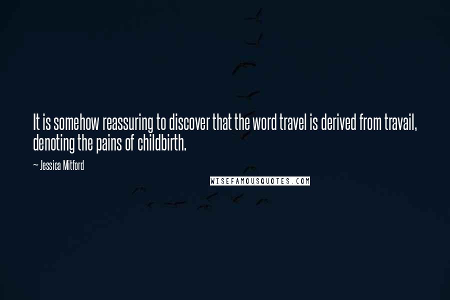 Jessica Mitford quotes: It is somehow reassuring to discover that the word travel is derived from travail, denoting the pains of childbirth.