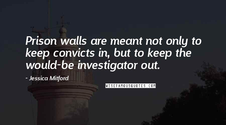 Jessica Mitford quotes: Prison walls are meant not only to keep convicts in, but to keep the would-be investigator out.