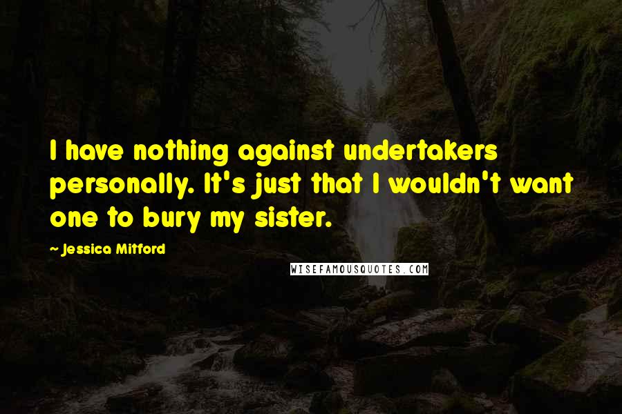 Jessica Mitford quotes: I have nothing against undertakers personally. It's just that I wouldn't want one to bury my sister.