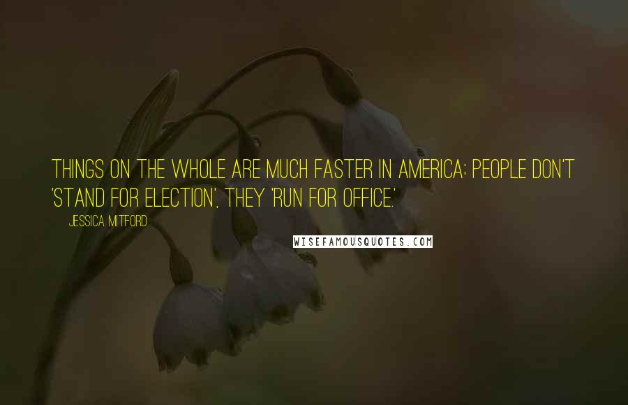 Jessica Mitford quotes: Things on the whole are much faster in America; people don't 'stand for election', they 'run for office.'