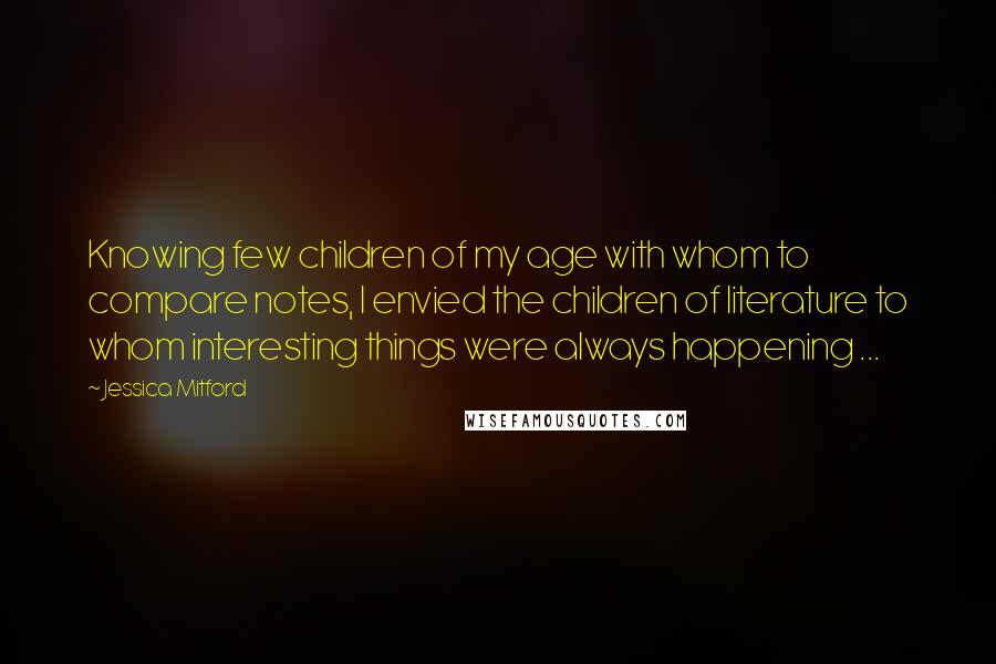 Jessica Mitford quotes: Knowing few children of my age with whom to compare notes, I envied the children of literature to whom interesting things were always happening ...