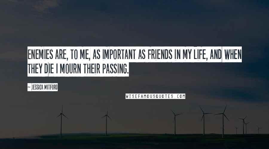 Jessica Mitford quotes: Enemies are, to me, as important as friends in my life, and when they die I mourn their passing.