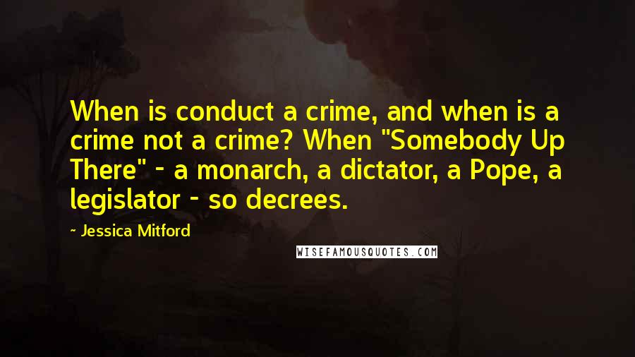 Jessica Mitford quotes: When is conduct a crime, and when is a crime not a crime? When "Somebody Up There" - a monarch, a dictator, a Pope, a legislator - so decrees.