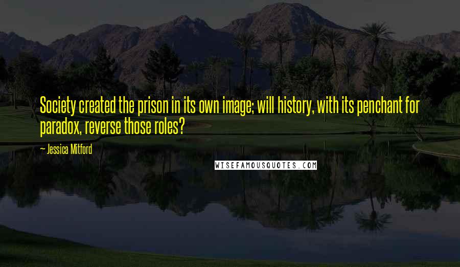 Jessica Mitford quotes: Society created the prison in its own image; will history, with its penchant for paradox, reverse those roles?